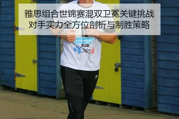 雅思组合世锦赛混双卫冕关键挑战 对手实力全方位剖析与制胜策略
